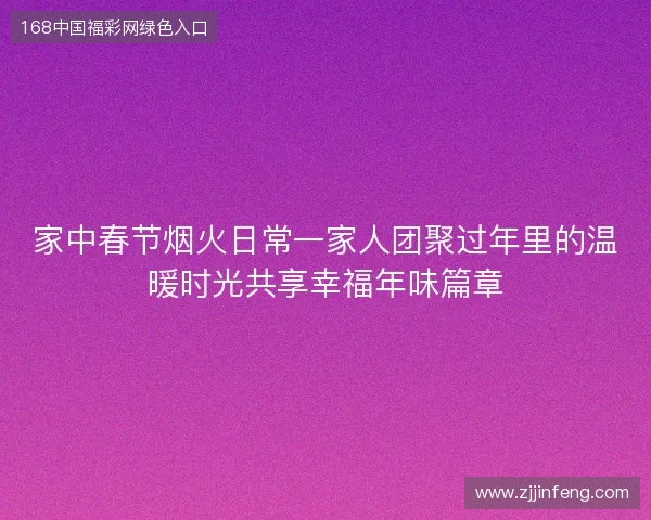 家中春节烟火日常一家人团聚过年里的温暖时光共享幸福年味篇章