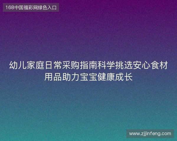 幼儿家庭日常采购指南科学挑选安心食材用品助力宝宝健康成长 幼儿家庭日常采购指南科学挑选安心食材用品助力宝宝健康成长
